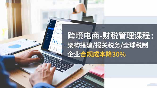 跨境电商-财税管理课程：架构搭建/报关税务/全球税制，企业合规成本降30%-云尚科技